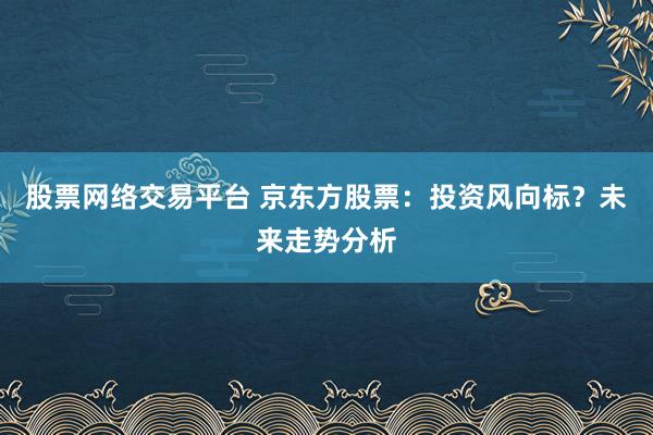 股票网络交易平台 京东方股票：投资风向标？未来走势分析