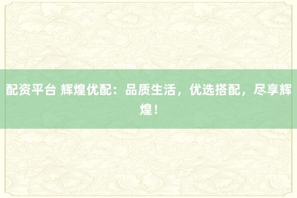 配资平台 辉煌优配：品质生活，优选搭配，尽享辉煌！
