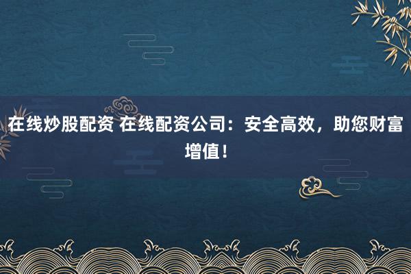 在线炒股配资 在线配资公司:安全高效,助您财富增值!