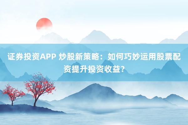 证券投资APP 炒股新策略：如何巧妙运用股票配资提升投资收益？