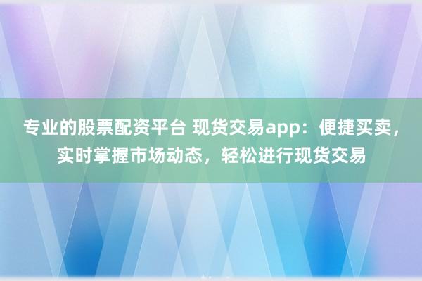 专业的股票配资平台 现货交易app：便捷买卖，实时掌握市场动态，轻松进行现货交易