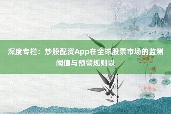 深度专栏：炒股配资App在全球股票市场的监测阈值与预警规则以