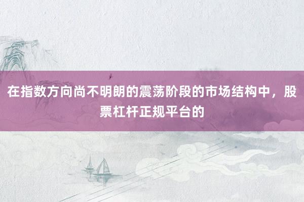 在指数方向尚不明朗的震荡阶段的市场结构中，股票杠杆正规平台的