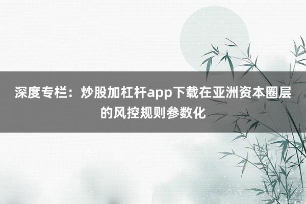 深度专栏：炒股加杠杆app下载在亚洲资本圈层的风控规则参数化