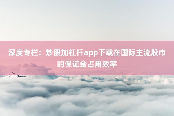 深度专栏:炒股加杠杆app下载在国际主流股市的保证金占用效率