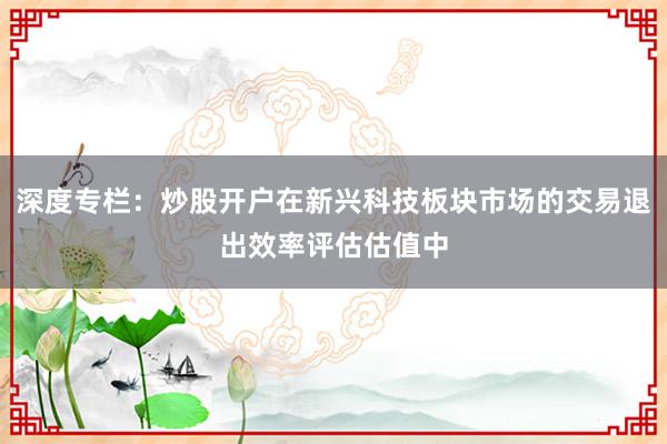 深度专栏:炒股开户在新兴科技板块市场的交易退出效率评估估值中
