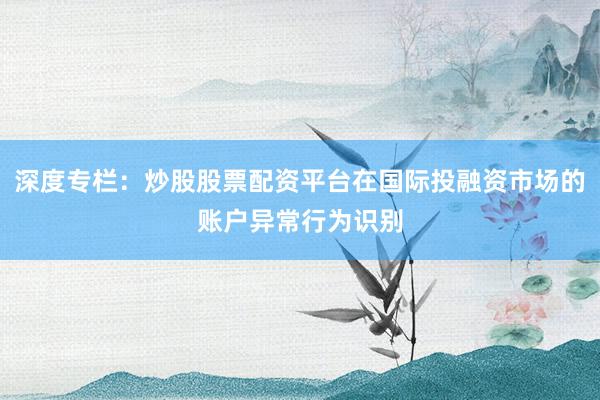 深度专栏：炒股股票配资平台在国际投融资市场的账户异常行为识别