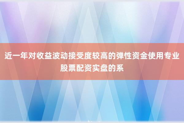 近一年对收益波动接受度较高的弹性资金使用专业股票配资实盘的系