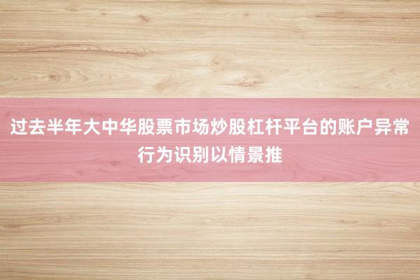 过去半年大中华股票市场炒股杠杆平台的账户异常行为识别以情景推