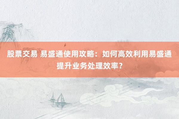 股票交易 易盛通使用攻略:如何高效利用易盛通提升业务处理效率?