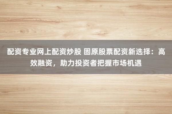 配资专业网上配资炒股 固原股票配资新选择:高效融资,助力投资者把握市场机遇