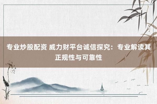 专业炒股配资 威力财平台诚信探究：专业解读其正规性与可靠性