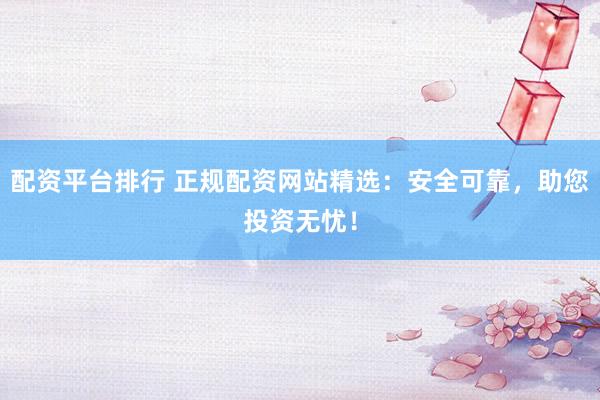配资平台排行 正规配资网站精选：安全可靠，助您投资无忧！
