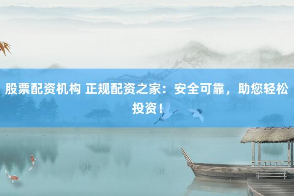 股票配资机构 正规配资之家：安全可靠，助您轻松投资！