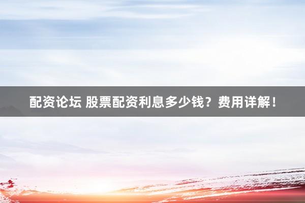 配资论坛 股票配资利息多少钱？费用详解！