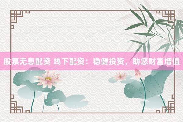 股票无息配资 线下配资：稳健投资，助您财富增值