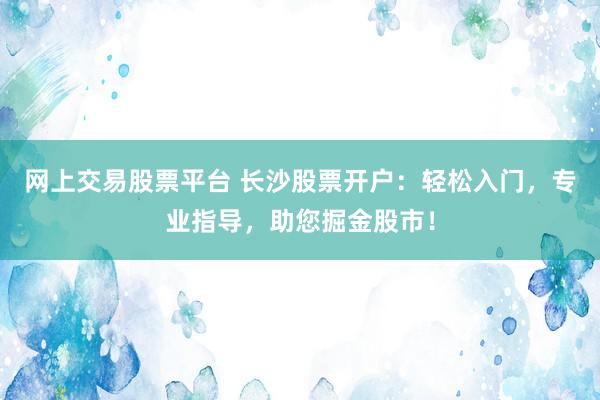 网上交易股票平台 长沙股票开户：轻松入门，专业指导，助您掘金股市！