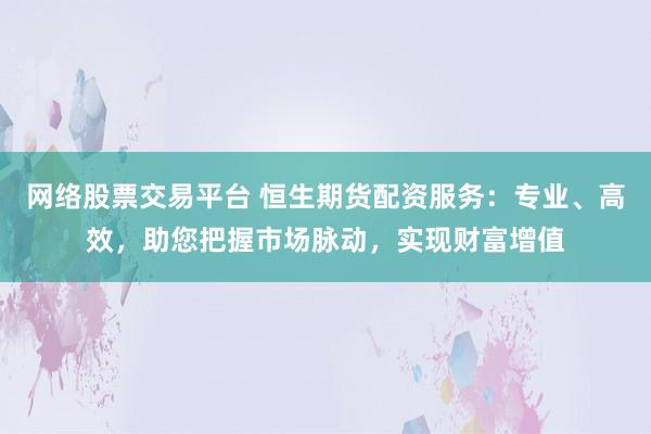 网络股票交易平台 恒生期货配资服务：专业、高效，助您把握市场脉动，实现财富增值