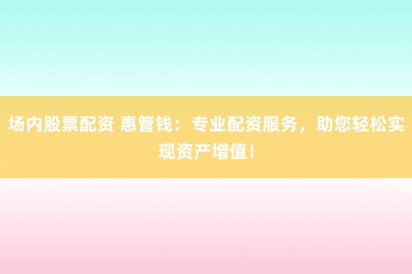 场内股票配资 惠管钱：专业配资服务，助您轻松实现资产增值！