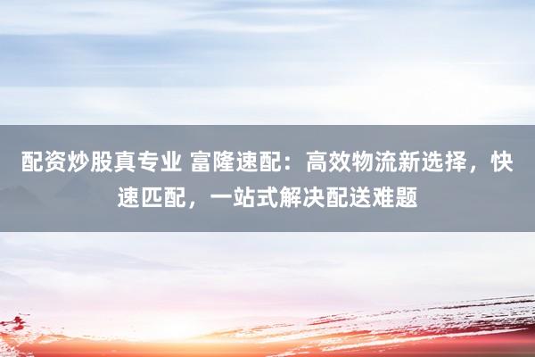 配资炒股真专业 富隆速配：高效物流新选择，快速匹配，一站式解决配送难题