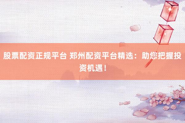 股票配资正规平台 郑州配资平台精选：助您把握投资机遇！