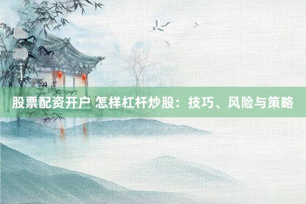 股票配资开户 怎样杠杆炒股：技巧、风险与策略