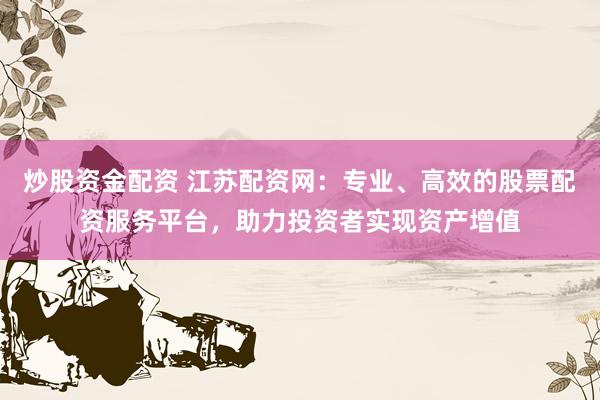 炒股资金配资 江苏配资网：专业、高效的股票配资服务平台，助力投资者实现资产增值