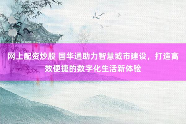 网上配资炒股 国华通助力智慧城市建设，打造高效便捷的数字化生活新体验