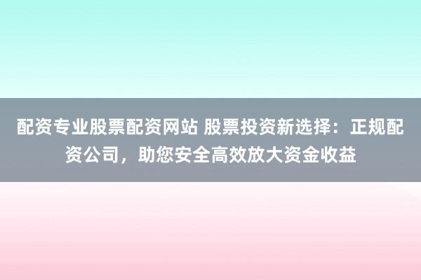 配资专业股票配资网站 股票投资新选择：正规配资公司，助您安全高效放大资金收益