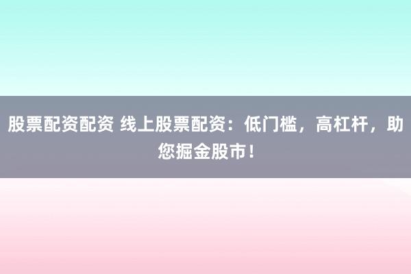 股票配资配资 线上股票配资：低门槛，高杠杆，助您掘金股市！