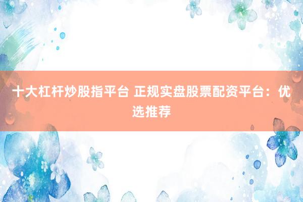 十大杠杆炒股指平台 正规实盘股票配资平台：优选推荐