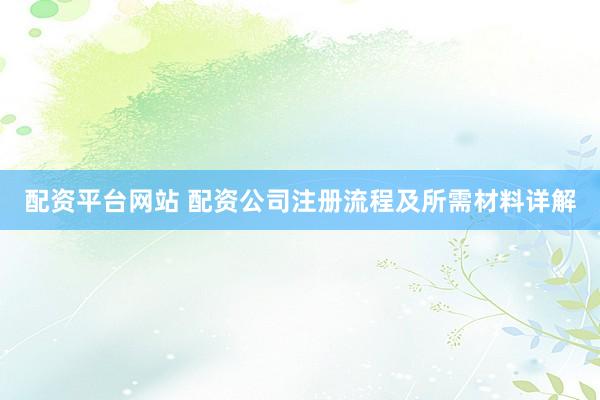 配资平台网站 配资公司注册流程及所需材料详解