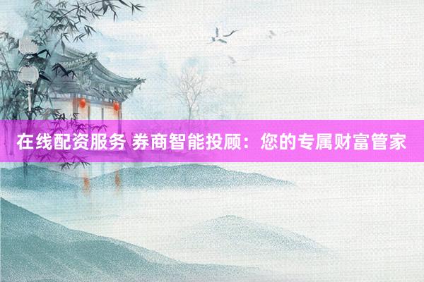 在线配资服务 券商智能投顾:您的专属财富管家