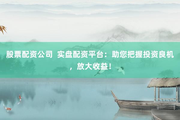 股票配资公司 实盘配资平台:助您把握投资良机,放大收益!