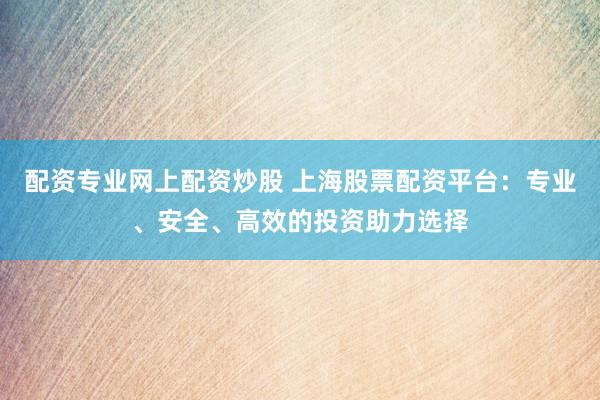 配资专业网上配资炒股 上海股票配资平台：专业、安全、高效的投资助力选择