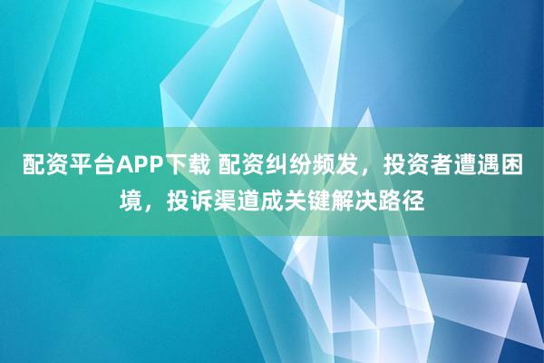 配资平台APP下载 配资纠纷频发，投资者遭遇困境，投诉渠道成关键解决路径