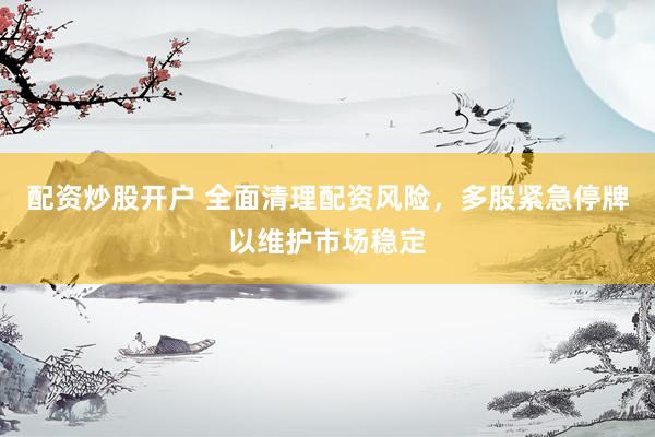 配资炒股开户 全面清理配资风险，多股紧急停牌以维护市场稳定