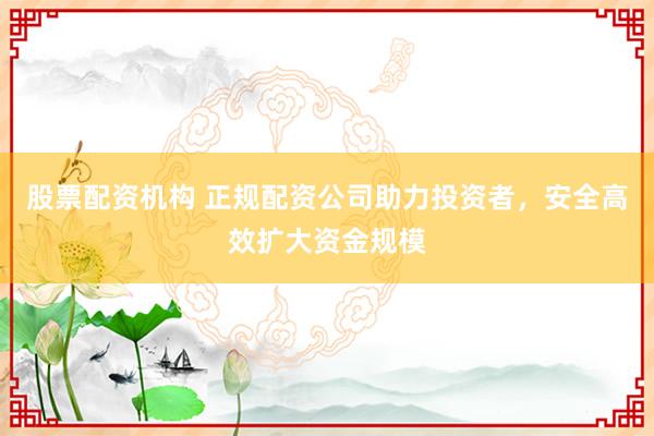 股票配资机构 正规配资公司助力投资者,安全高效扩大资金规模