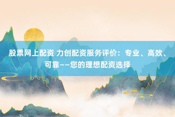 股票网上配资 力创配资服务评价：专业、高效、可靠——您的理想配资选择