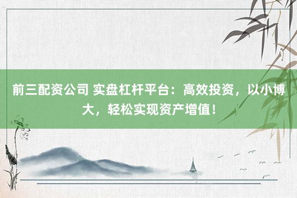 前三配资公司 实盘杠杆平台：高效投资，以小博大，轻松实现资产增值！