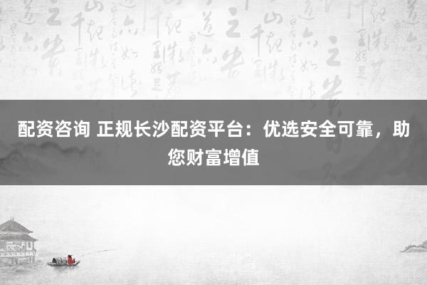 配资咨询 正规长沙配资平台：优选安全可靠，助您财富增值