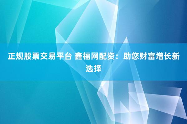 正规股票交易平台 鑫福网配资：助您财富增长新选择