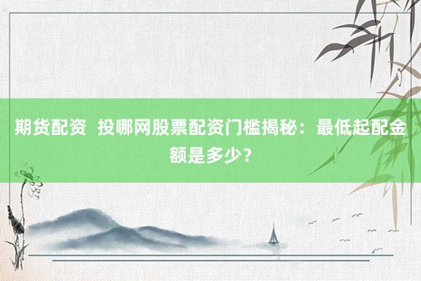 期货配资  投哪网股票配资门槛揭秘：最低起配金额是多少？