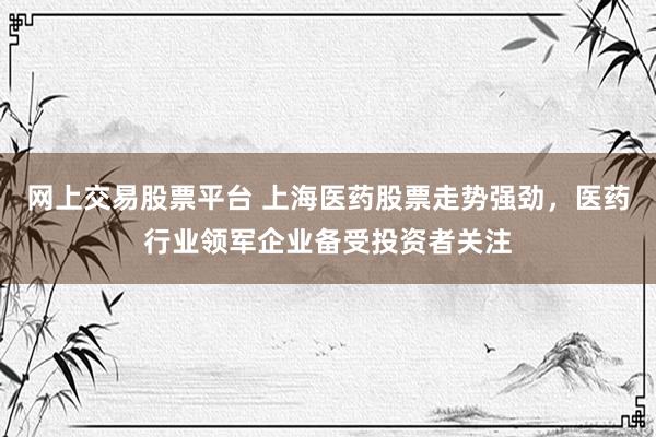 网上交易股票平台 上海医药股票走势强劲，医药行业领军企业备受投资者关注