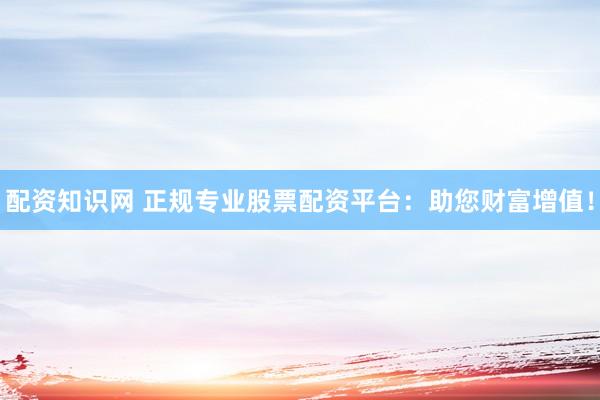 配资知识网 正规专业股票配资平台：助您财富增值！