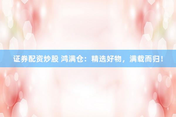 证券配资炒股 鸿满仓：精选好物，满载而归！