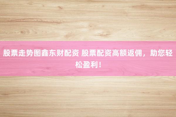 股票走势图鑫东财配资 股票配资高额返佣，助您轻松盈利！