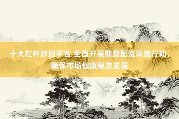 十大杠杆炒股平台 全面开展期货配资清理行动，确保市场健康稳定发展