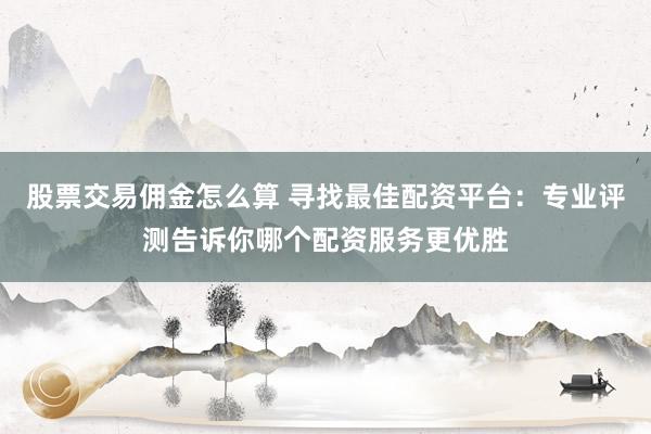 股票交易佣金怎么算 寻找最佳配资平台:专业评测告诉你哪个配资服务更优胜