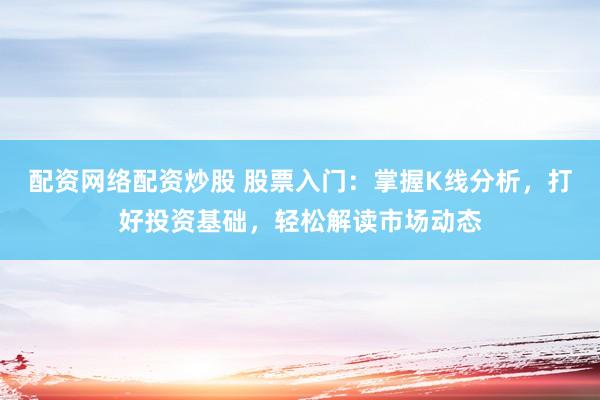配资网络配资炒股 股票入门：掌握K线分析，打好投资基础，轻松解读市场动态